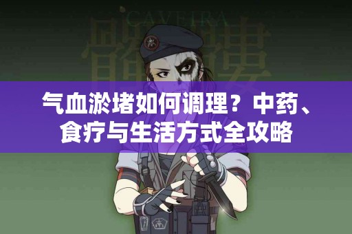 气血淤堵如何调理？中药、食疗与生活方式全攻略