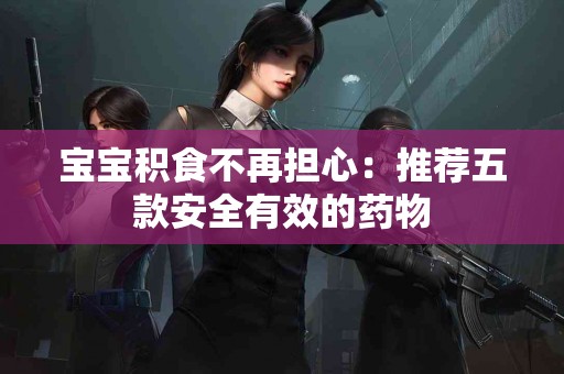 宝宝积食不再担心：推荐五款安全有效的药物