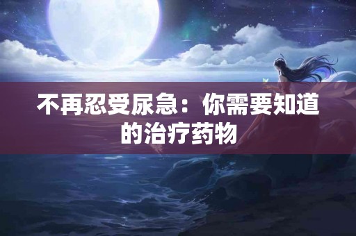 不再忍受尿急：你需要知道的治疗药物