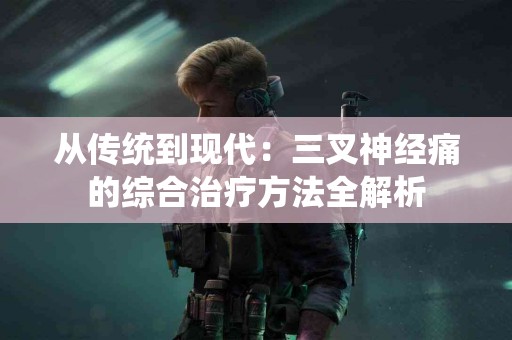 从传统到现代：三叉神经痛的综合治疗方法全解析