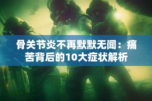 骨关节炎不再默默无闻：痛苦背后的10大症状解析