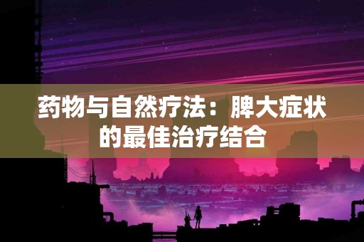 药物与自然疗法：脾大症状的最佳治疗结合