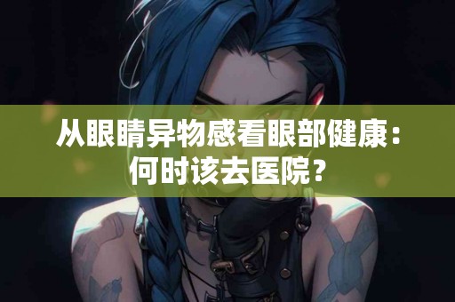 从眼睛异物感看眼部健康：何时该去医院？