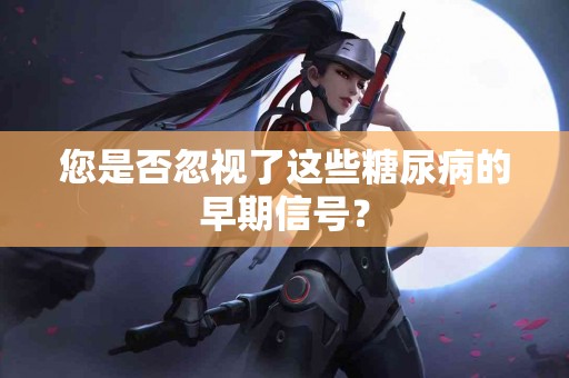 您是否忽视了这些糖尿病的早期信号？