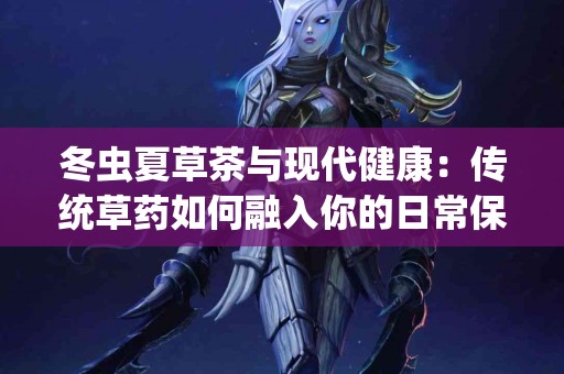 冬虫夏草茶与现代健康：传统草药如何融入你的日常保健