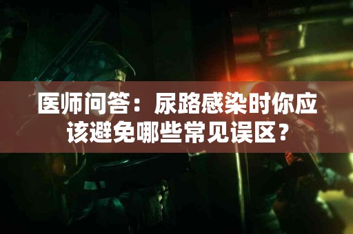 医师问答：尿路感染时你应该避免哪些常见误区？