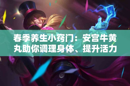 春季养生小窍门：安宫牛黄丸助你调理身体、提升活力