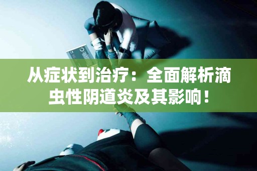 从症状到治疗：全面解析滴虫性阴道炎及其影响！
