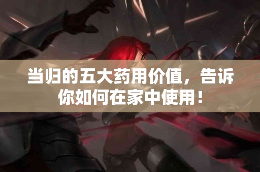 当归的五大药用价值，告诉你如何在家中使用！
