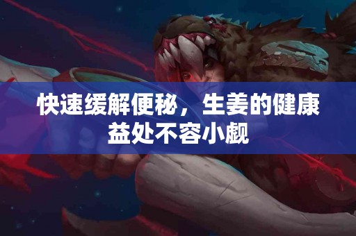 快速缓解便秘，生姜的健康益处不容小觑