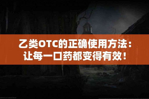 乙类OTC的正确使用方法：让每一口药都变得有效！