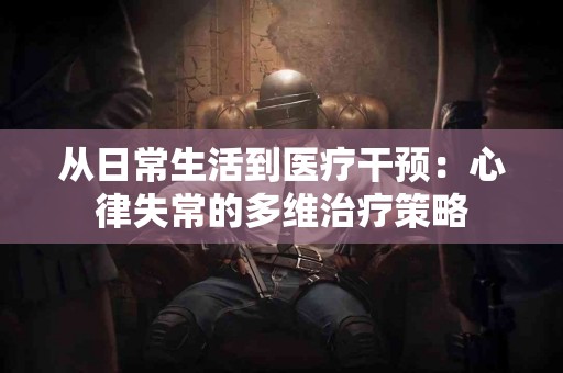 从日常生活到医疗干预：心律失常的多维治疗策略