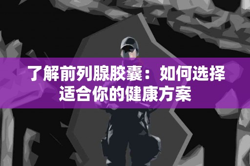 了解前列腺胶囊：如何选择适合你的健康方案