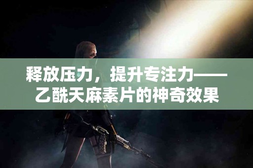 释放压力，提升专注力——乙酰天麻素片的神奇效果