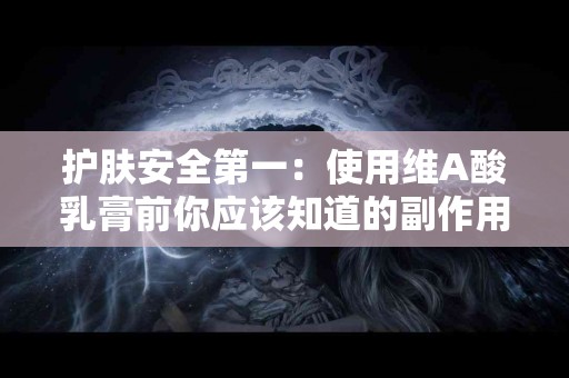 护肤安全第一：使用维A酸乳膏前你应该知道的副作用