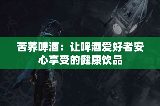 苦荞啤酒：让啤酒爱好者安心享受的健康饮品