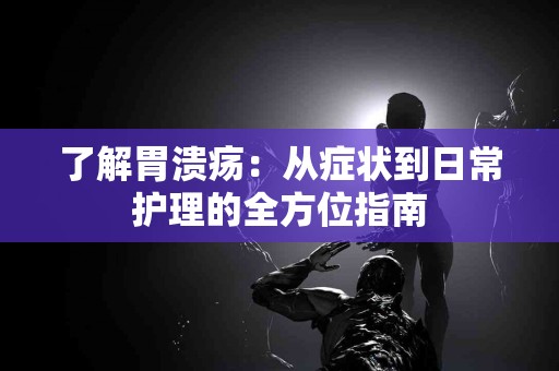 了解胃溃疡：从症状到日常护理的全方位指南