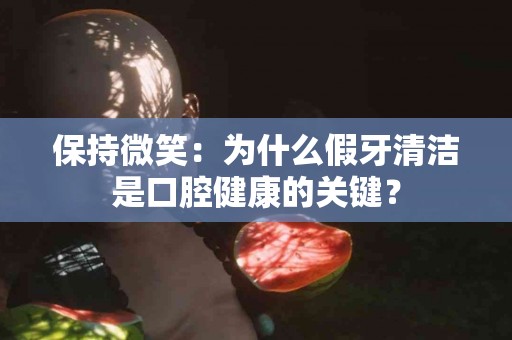 保持微笑：为什么假牙清洁是口腔健康的关键？
