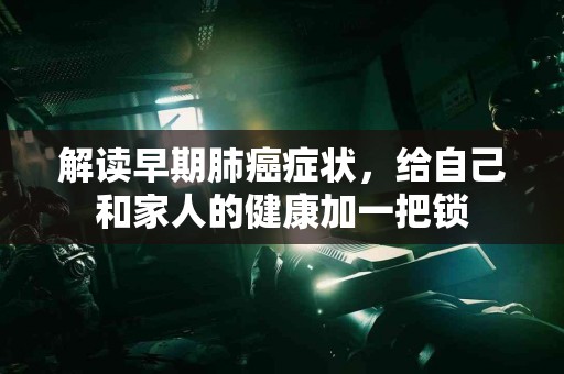 解读早期肺癌症状，给自己和家人的健康加一把锁