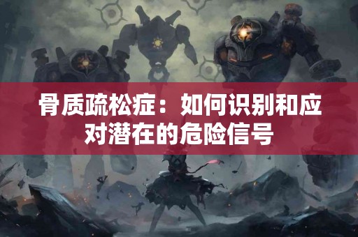 骨质疏松症：如何识别和应对潜在的危险信号