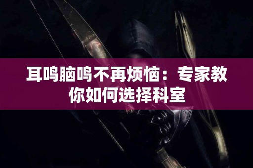 耳鸣脑鸣不再烦恼：专家教你如何选择科室