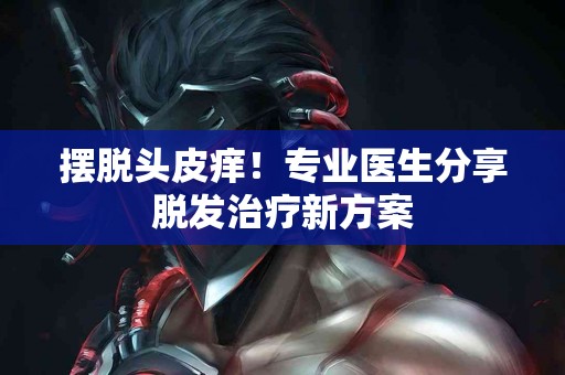 摆脱头皮痒！专业医生分享脱发治疗新方案