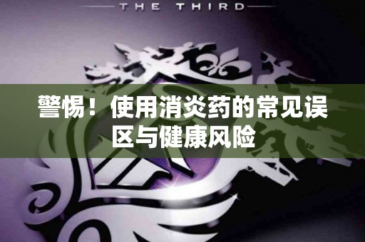 警惕！使用消炎药的常见误区与健康风险