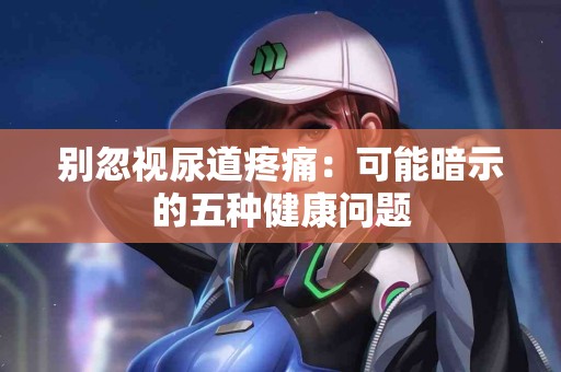别忽视尿道疼痛：可能暗示的五种健康问题