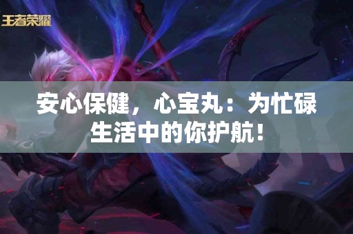 安心保健,心宝丸:为忙碌生活中的你护航! 安心保健,心宝丸:为忙碌生活中的你护航!