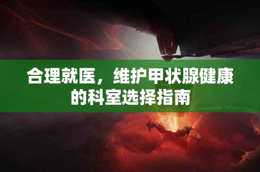 合理就医，维护甲状腺健康的科室选择指南