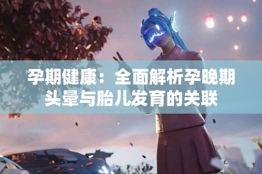孕期健康：全面解析孕晚期头晕与胎儿发育的关联