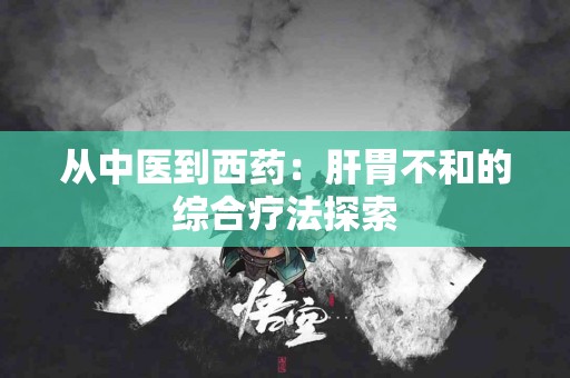 从中医到西药：肝胃不和的综合疗法探索
