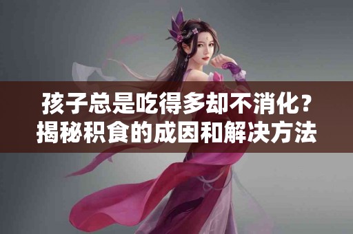 孩子总是吃得多却不消化？揭秘积食的成因和解决方法！