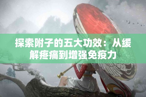探索附子的五大功效：从缓解疼痛到增强免疫力