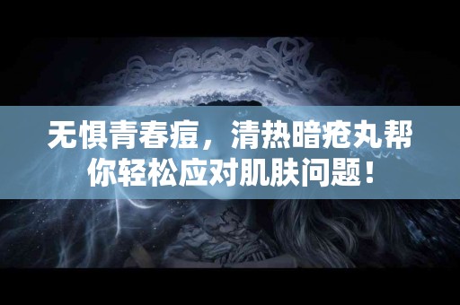 无惧青春痘，清热暗疮丸帮你轻松应对肌肤问题！