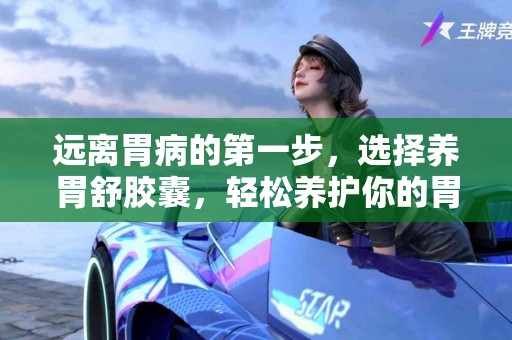 远离胃病的第一步，选择养胃舒胶囊，轻松养护你的胃！