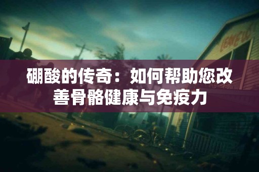 硼酸的传奇：如何帮助您改善骨骼健康与免疫力