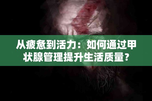 从疲惫到活力：如何通过甲状腺管理提升生活质量？
