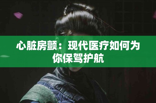 心脏房颤：现代医疗如何为你保驾护航