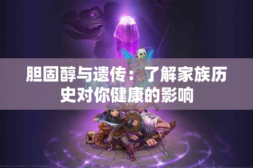 胆固醇与遗传：了解家族历史对你健康的影响