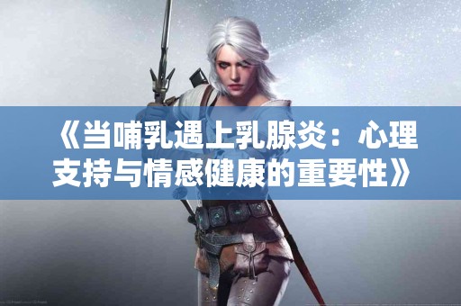 《当哺乳遇上乳腺炎：心理支持与情感健康的重要性》