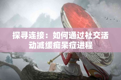 探寻连接：如何通过社交活动减缓痴呆症进程