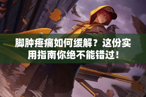 脚肿疼痛如何缓解？这份实用指南你绝不能错过！