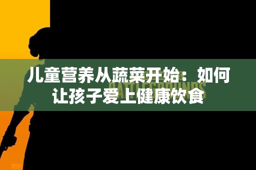 儿童营养从蔬菜开始：如何让孩子爱上健康饮食