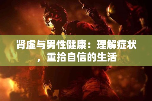 肾虚与男性健康：理解症状，重拾自信的生活