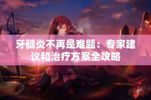 牙髓炎不再是难题：专家建议和治疗方案全攻略