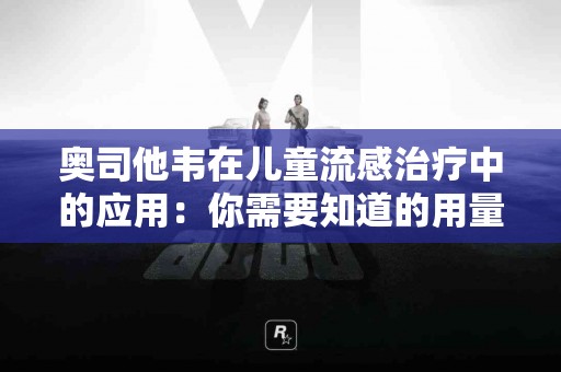 奥司他韦在儿童流感治疗中的应用：你需要知道的用量信息