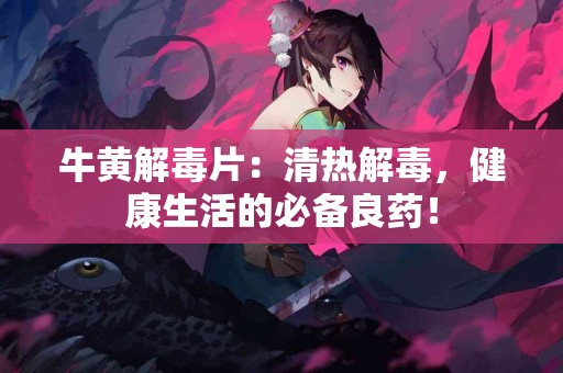 牛黄解毒片：清热解毒，健康生活的必备良药！