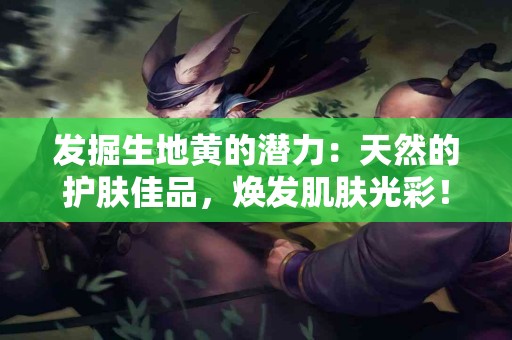 发掘生地黄的潜力：天然的护肤佳品，焕发肌肤光彩！