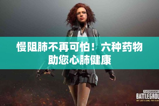 慢阻肺不再可怕！六种药物助您心肺健康